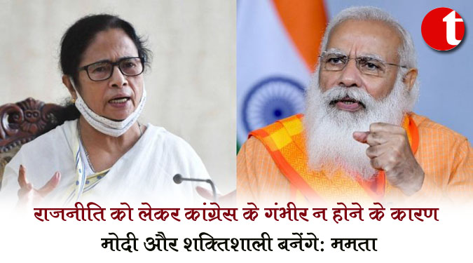 राजनीति को लेकर कांग्रेस के गंभीर न होने के कारण मोदी और शक्तिशाली बनेंगे : ममता
