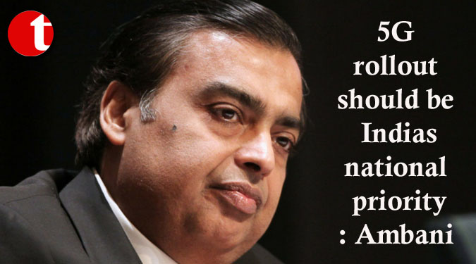 5G rollout should be Indias national priority: Ambani
