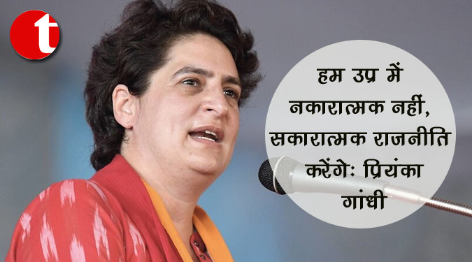हम उप्र में नकारात्मक नहीं, सकारात्मक राजनीति करेंगे: प्रियंका गांधी