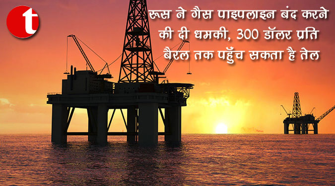 रूस ने गैस पाइपलाइन बंद करने की दी धमकी, 300 डॉलर प्रति बैरल तक पहुँच सकता है तेल