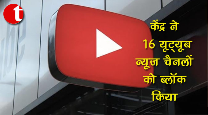 केंद्र ने विदेश संबंधों और राष्ट्रीय सुरक्षा से संबंधित दुष्प्रचार फैलाने वाले 16 यूट्यूब न्यूज चैनलों को ब्लॉक किया