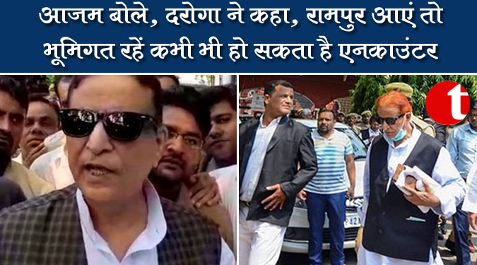 आजम बोले, दरोगा ने कहा, रामपुर आएं तो भूमिगत रहें कभी भी हो सकता है एनकाउंटर