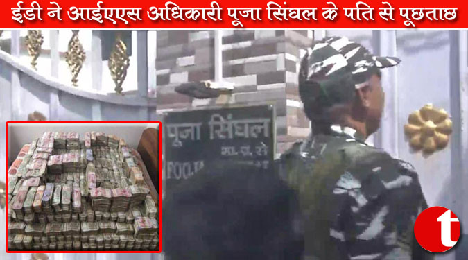 ईडी ने आईएएस अधिकारी पूजा सिंघल के पति से की पूछताछ
