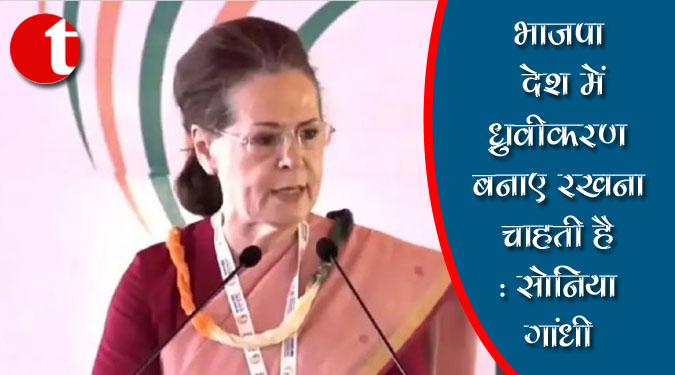 भाजपा देश में ध्रुवीकरण बनाए रखना चाहती है : सोनिया गांधी