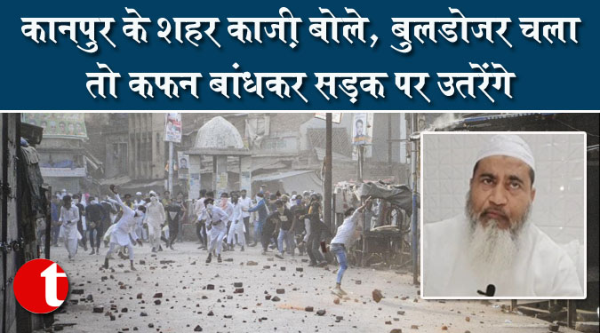 कानपुर के शहर काजी बोले, बुलडोजर चला तो कफन बांधकर सड़क पर उतरेंगे