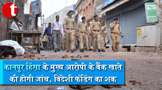 कानपुर हिंसा के मुख्य आरोपी के बैंक खाते की होगी जांच, विदेशी फंडिंग का शक