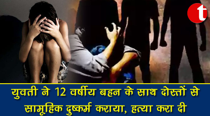युवती ने 12 वर्षीय बहन के साथ दोस्तों से सामूहिक दुष्कर्म कराया, हत्या करा दी