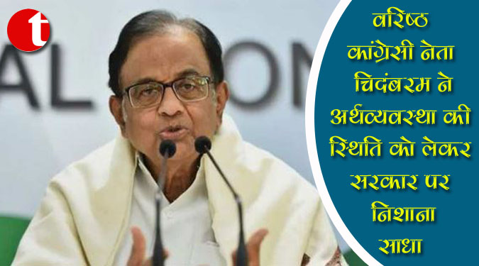 वरिष्ठ कांग्रेसी नेता चिदंबरम ने अर्थव्यवस्था की स्थिति को लेकर सरकार पर निशाना साधा