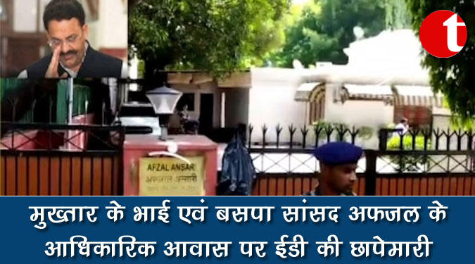 मुख्तार के भाई एवं बसपा सांसद अफजल के आधिकारिक आवास पर ईडी की छापेमारी