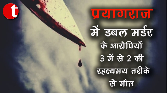 प्रयागराज में डबल मर्डर के आरोपियों 3 में से 2 की रहस्यमय तरीके से मौत