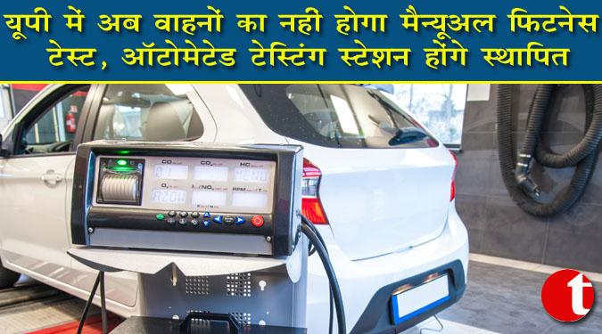यूपी में अब वाहनों का नहीं होगा मैन्युअल फिटनेस टेस्ट, ऑटोमेटेड टेस्टिंग स्टेशन होंगे स्थापित