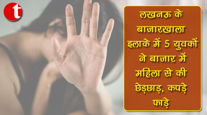 लखनऊ के बाजारखाला इलाके में 5 युवकों ने बाजार में महिला से की छेड़छाड़, कपड़े फाड़े