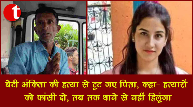 बेटी अंकिता की हत्या से टूट गए पिता, कहा - हत्यारों को फांसी दो, तब तक थाने से नहीं हिलूंगा