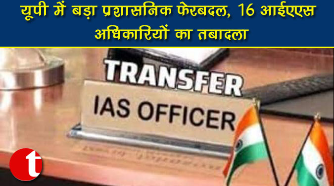 यूपी में बड़ा प्रशासनिक फेरबदल, 16 आईएएस अधिकारियों का तबादला