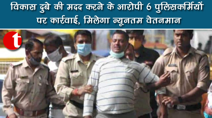 विकास दुबे की मदद करने के आरोपी 6 पुलिसकर्मियों पर कार्रवाई, मिलेगा न्यूनतम वेतनमान