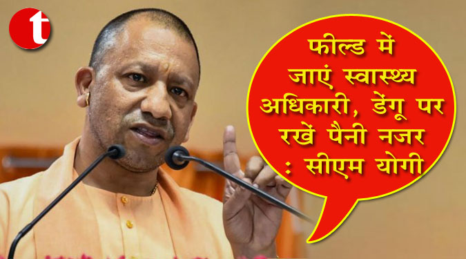 फील्ड में जाएं स्वास्थ्य अधिकारी, डेंगू पर रखें पैनी नजर : सीएम योगी