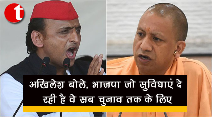 अखिलेश बोले, भाजपा जो सुविधाएं दे रही वे सब चुनाव तक के लिए