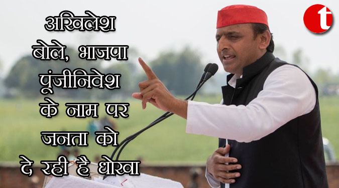 अखिलेश बोले, भाजपा पूंजीनिवेश के नाम पर जनता को दे रही है धोखा