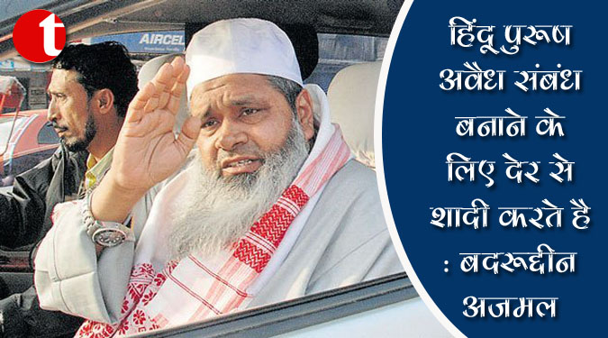 हिंदू पुरुष अवैध संबंध बनाने के लिए देर से शादी करते हैं: बदरुद्दीन अजमल