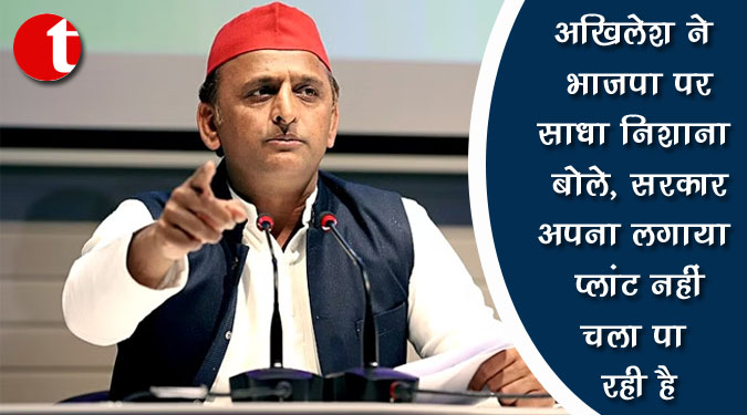 अखिलेश ने भाजपा पर साधा निशाना बोले, सरकार अपना लगाया प्लांट नहीं चला पा रही है