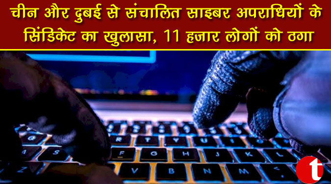 चीन और दुबई से संचालित साइबर अपराधियों के सिंडिकेट का खुलासा, 11 हजार लोगों को ठगा