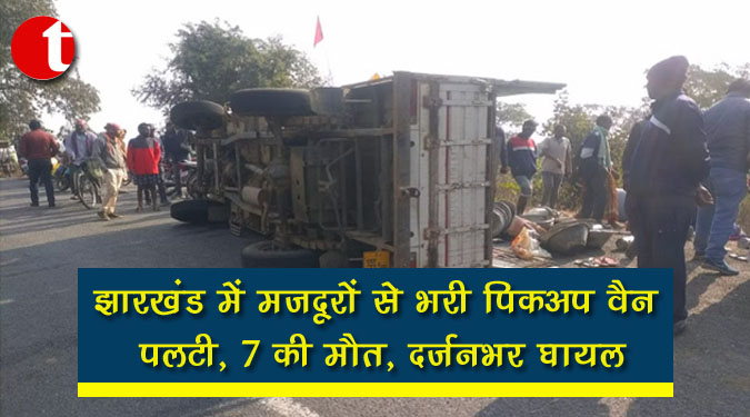 झारखंड में मजदूरों से भरी पिकअप वैन पलटी, 7 की मौत, दर्जनभर घायल