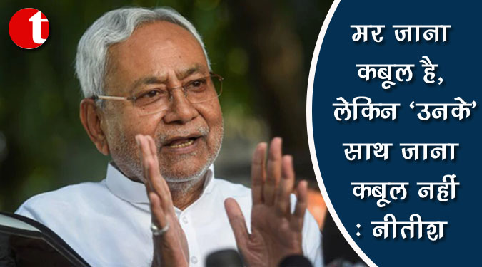 मर जाना कबूल है, लेकिन ‘उनके’ साथ जाना कबूल नहीं : नीतीश