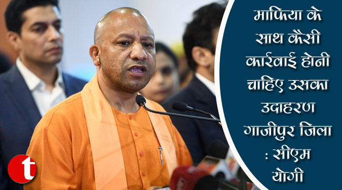 माफिया के साथ कैसी कार्रवाई होनी चाहिए उसका उदाहरण गाजीपुर जिला: सीएम योगी