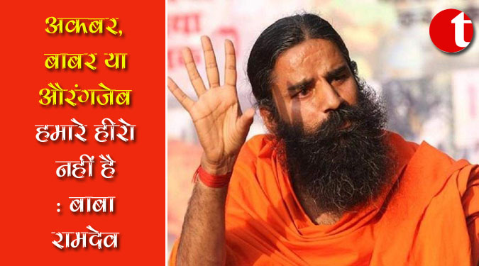 अकबर, बाबर या औरंगजेब हमारे हीरो नहीं हैं : बाबा रामदेव