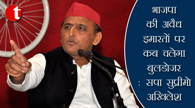 भाजपा की अवैध इमारतों पर कब चलेगा बुलडोजर : सपा सुप्रीमो अखिलेश