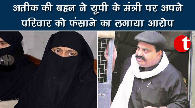 अतीक की बहन ने यूपी के मंत्री पर अपने परिवार को फंसाने का लगाया आरोप