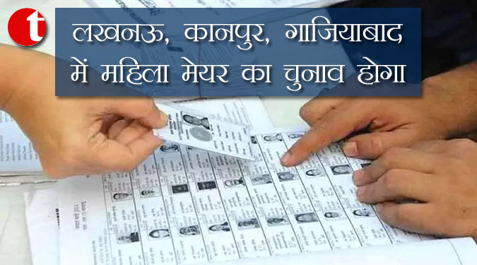 लखनऊ, कानपुर, गाजियाबाद में महिला मेयर का चुनाव होगा