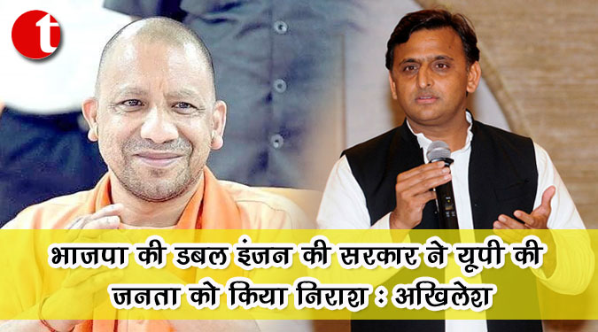 भाजपा की डबल इंजन की सरकार ने यूपी की जनता को किया निराश : अखिलेश