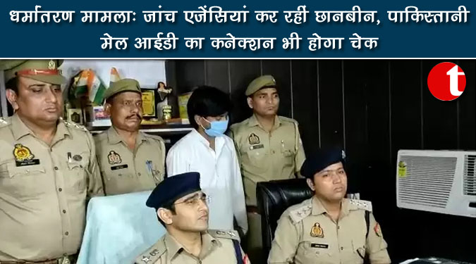 धर्मातरण मामला : जांच एजेंसियां कर रहीं छानबीन, पाकिस्तानी मेल आईडी का कनेक्शन भी होगा चेक