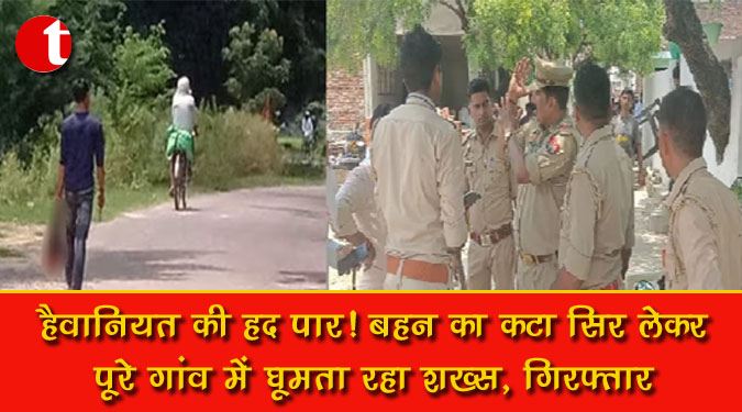 हैवानियत की हद पार ! बहन का कटा सिर लेकर पूरे गांव में घूमता रहा शख्स, गिरफ्तार