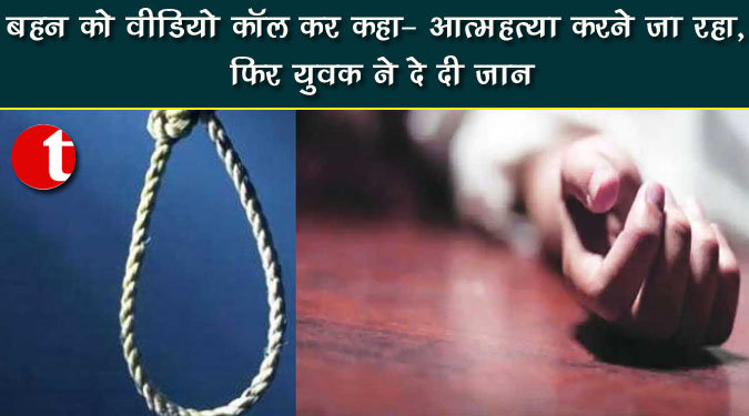 बहन को वीडियो कॉल कर कहा- आत्महत्या करने जा रहा, फिर युवक ने दे दी जान